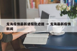 龙海疫情最新通报轨迹图 → 龙海最新疫情新闻