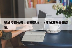 邹城疫情七天内有无新增—（邹城发布最新疫情）