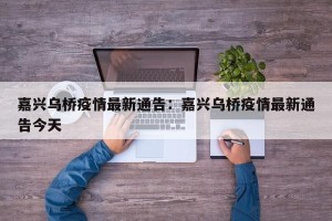 嘉兴乌桥疫情最新通告：嘉兴乌桥疫情最新通告今天