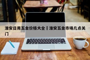 淮安日用五金价格大全›淮安五金市场几点关门