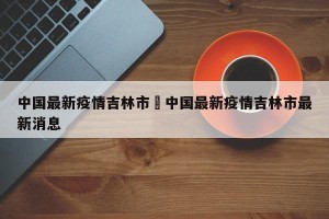 中国最新疫情吉林市›中国最新疫情吉林市最新消息