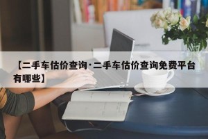 【二手车估价查询·二手车估价查询免费平台有哪些】