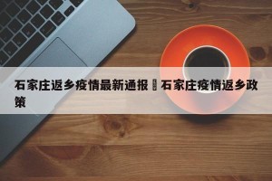 石家庄返乡疫情最新通报›石家庄疫情返乡政策