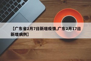 【广东省2月7日新增疫情,广东2月17日新增病例】