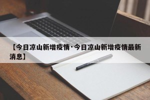 【今日凉山新增疫情·今日凉山新增疫情最新消息】
