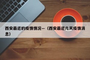 西安最近的疫情情况—（西安最近几天疫情消息）