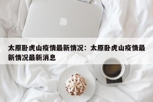 太原卧虎山疫情最新情况：太原卧虎山疫情最新情况最新消息