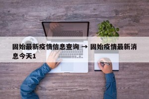 固始最新疫情信息查询 → 固始疫情最新消息今天1
