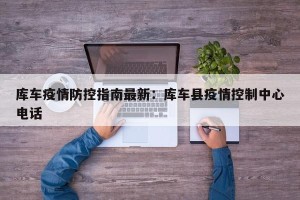 库车疫情防控指南最新：库车县疫情控制中心电话