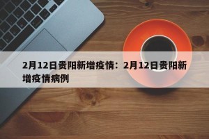 2月12日贵阳新增疫情：2月12日贵阳新增疫情病例