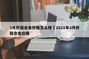 3月份铝合金价格怎么样›2021年3月份铝合金价格