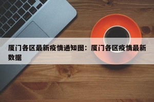 厦门各区最新疫情通知图：厦门各区疫情最新数据