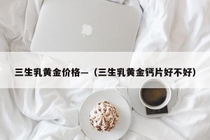 三生乳黄金价格—（三生乳黄金钙片好不好）
