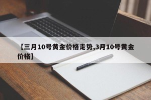 【三月10号黄金价格走势,3月10号黄金价格】