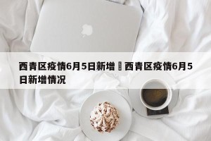西青区疫情6月5日新增›西青区疫情6月5日新增情况