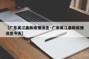 【广东吴江最新疫情消息·广东吴江最新疫情消息今天】