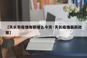 【天长市疫情有新增么今天·天长疫情最新政策】