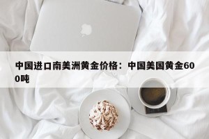 中国进口南美洲黄金价格：中国美国黄金600吨