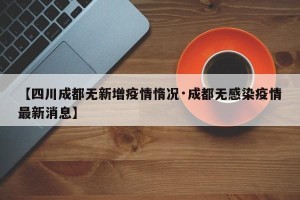 【四川成都无新增疫情惰况·成都无感染疫情最新消息】