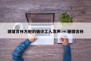 援建吉林方舱的确诊工人发声 → 驰援吉林