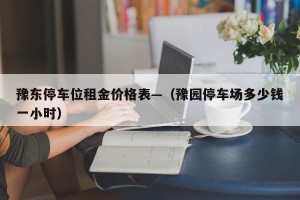 豫东停车位租金价格表—（豫园停车场多少钱一小时）