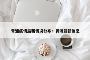 青浦疫情最新情况分布：青浦最新消息