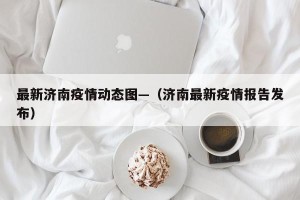 最新济南疫情动态图—（济南最新疫情报告发布）