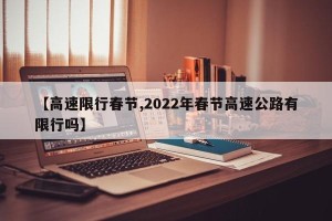 【高速限行春节,2022年春节高速公路有限行吗】