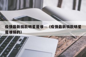 疫情最新捐款明星是谁—（疫情最新捐款明星是谁捐的）