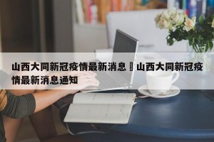山西大同新冠疫情最新消息›山西大同新冠疫情最新消息通知