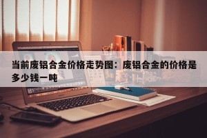 当前废铝合金价格走势图：废铝合金的价格是多少钱一吨