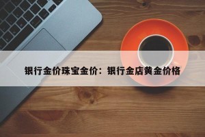 银行金价珠宝金价：银行金店黄金价格