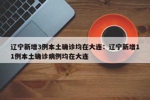 辽宁新增3例本土确诊均在大连：辽宁新增11例本土确诊病例均在大连