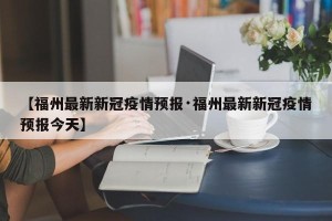 【福州最新新冠疫情预报·福州最新新冠疫情预报今天】