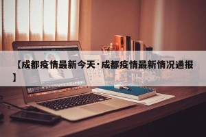 【成都疫情最新今天·成都疫情最新情况通报】