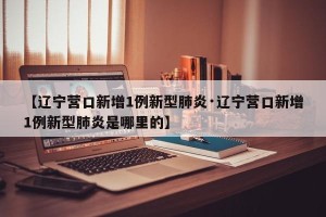【辽宁营口新增1例新型肺炎·辽宁营口新增1例新型肺炎是哪里的】