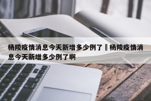 杨陵疫情消息今天新增多少例了›杨陵疫情消息今天新增多少例了啊
