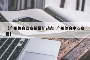 【广州体育西疫情最新动态·广州体育中心疫情】