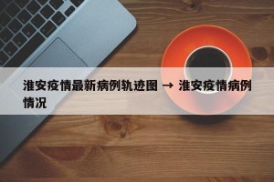淮安疫情最新病例轨迹图 → 淮安疫情病例情况