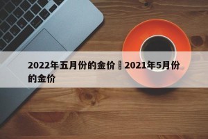 2022年五月份的金价›2021年5月份的金价