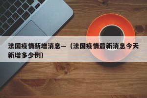 法国疫情新增消息—（法国疫情最新消息今天新增多少例）