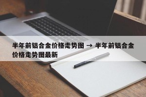 半年前铝合金价格走势图 → 半年前铝合金价格走势图最新