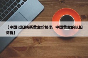 【中国以旧换新黄金价格表·中国黄金的以旧换新】