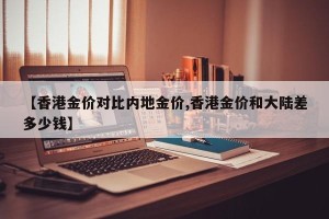 【香港金价对比内地金价,香港金价和大陆差多少钱】