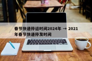 春节快递停运时间2024年 → 2021年春节快递停发时间