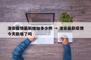 淮安疫情最新增加多少例 → 淮安最新疫情今天新增了吗