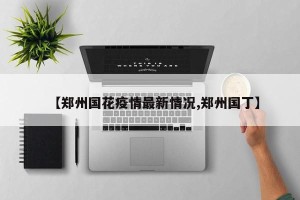 【郑州国花疫情最新情况,郑州国丁】