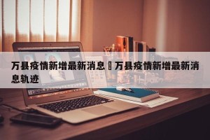 万县疫情新增最新消息›万县疫情新增最新消息轨迹