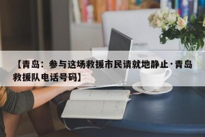 【青岛：参与这场救援市民请就地静止·青岛救援队电话号码】