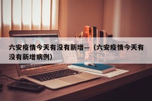 六安疫情今天有没有新增—（六安疫情今天有没有新增病例）